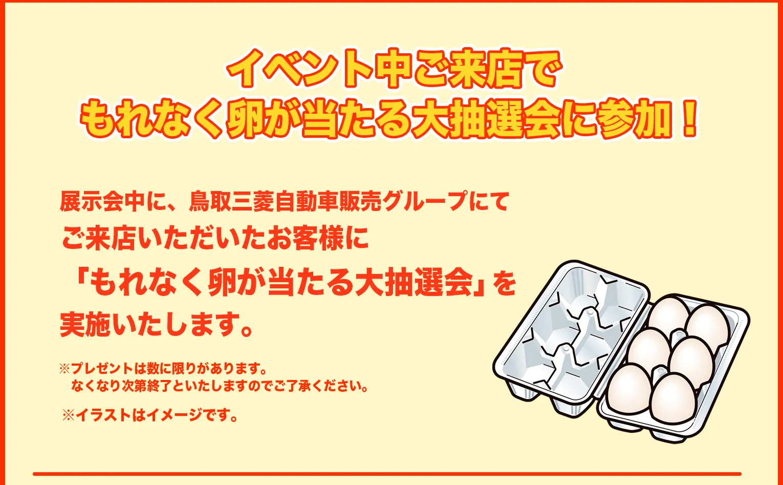 展示会中に、鳥取三菱自動車販売グループにてご来店いただいたお客様に「もれなく卵が当たる大抽選会」を実施いたします。