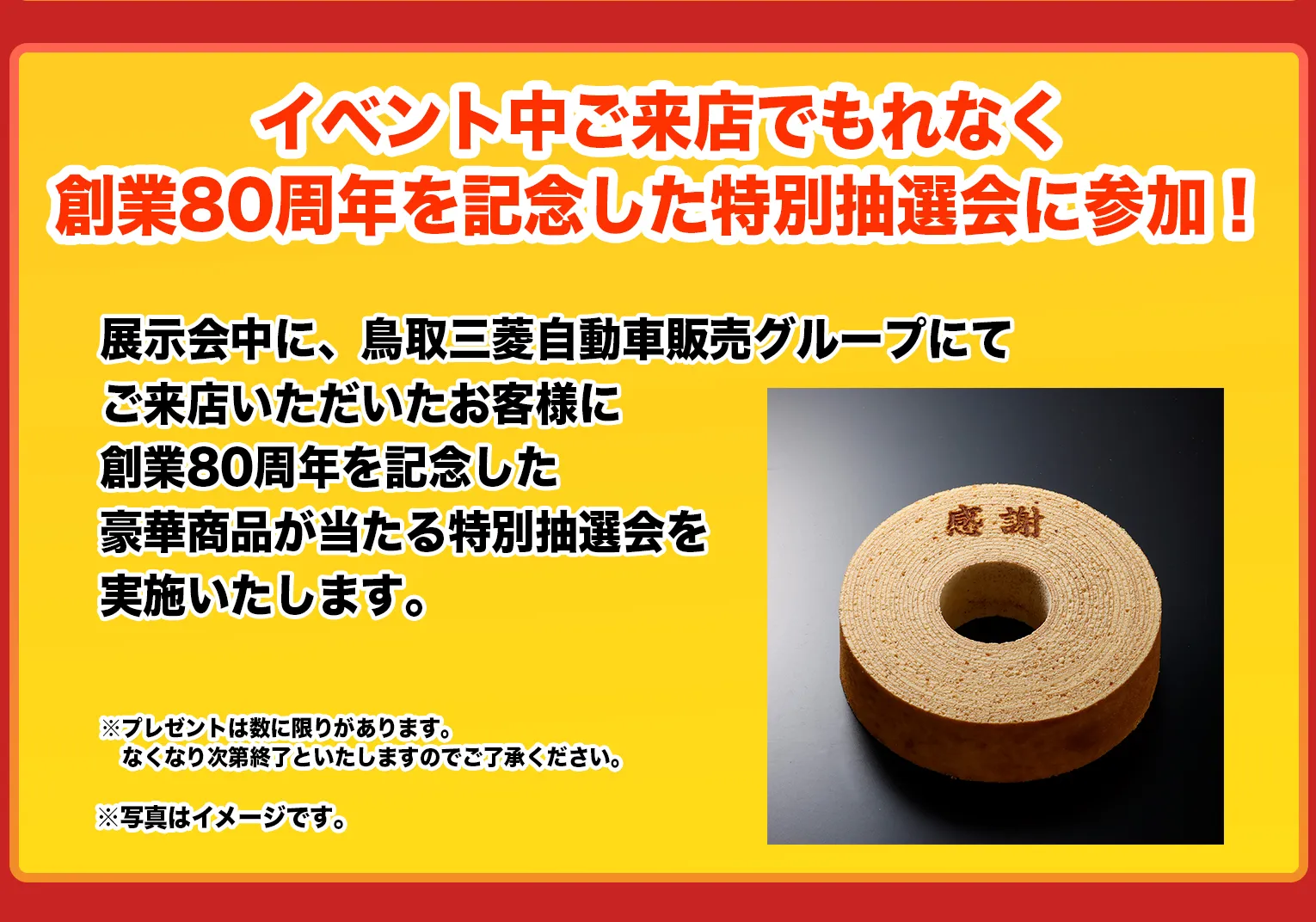 展示会中に、鳥取三菱自動車販売グループにてご来店いただいたお客様に創業80周年を記念した豪華商品が当たる特別抽選会を実施いたします。