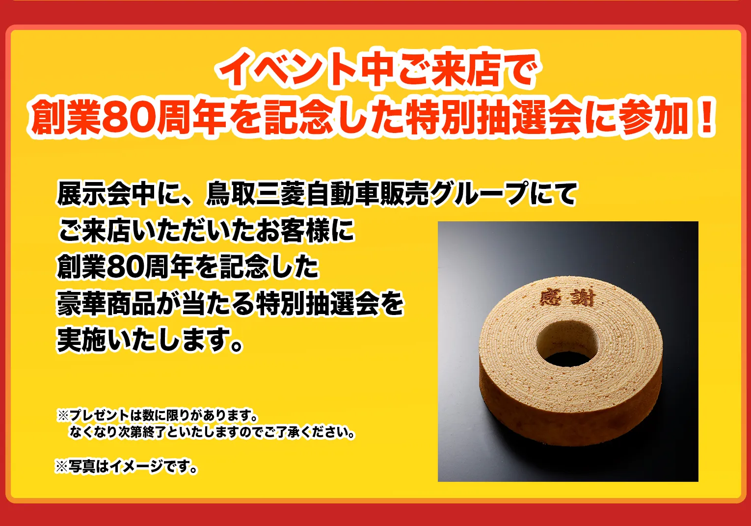 展示会中に、鳥取三菱自動車販売グループにてご来店いただいたお客様に創業80周年を記念した豪華商品が当たる特別抽選会を実施いたします。