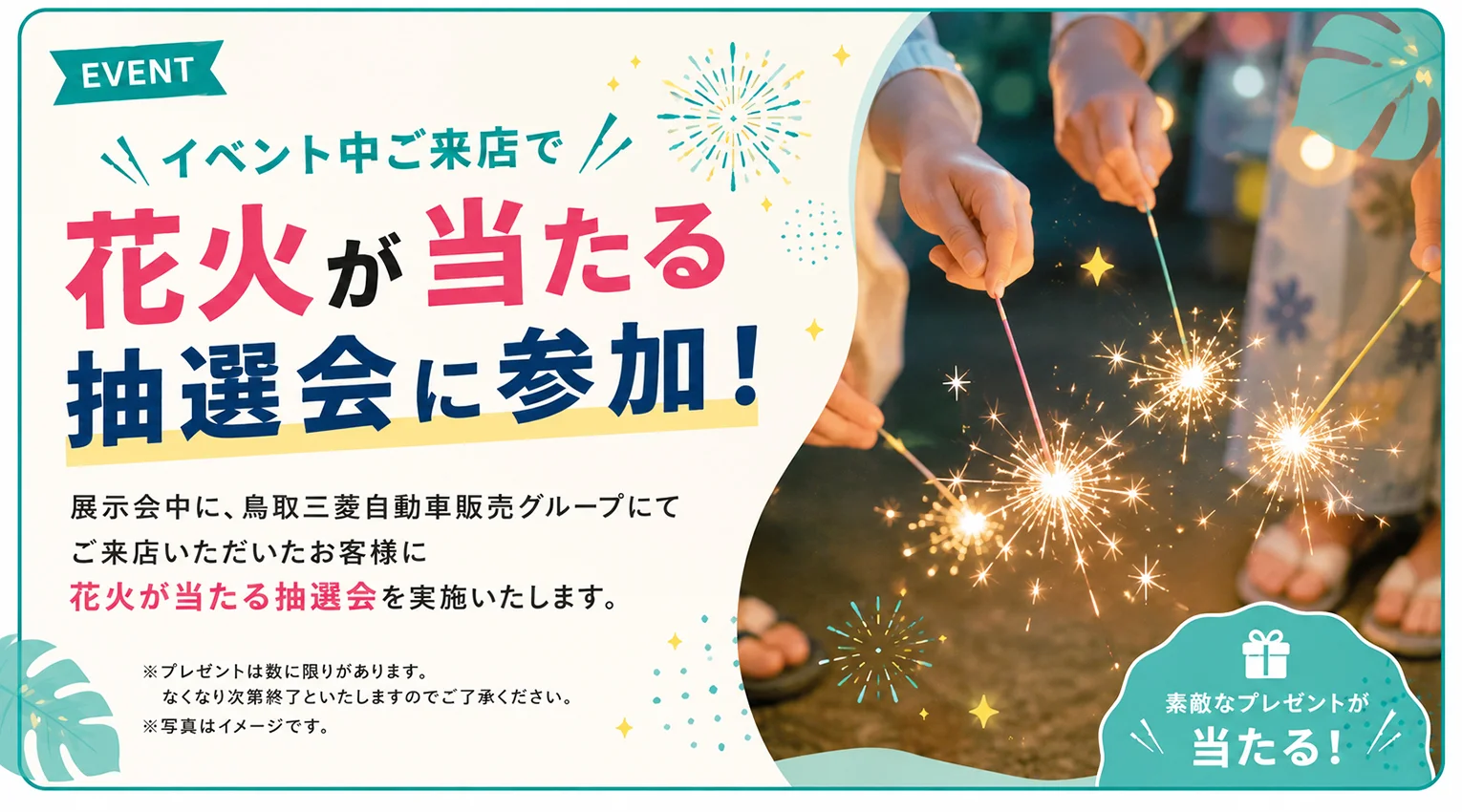 EVENT イベント中ご来店で花火が当たる抽選会に参加！展示会中、鳥取三菱自動車販売グループにてご来店いただいたお客様に花火が当たる抽選会を実施いたします。